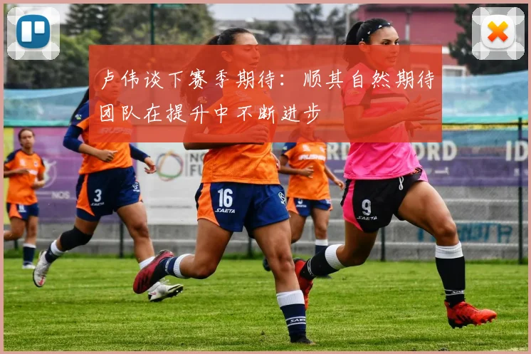 卢伟谈下赛季期待：顺其自然期待团队在提升中不断进步