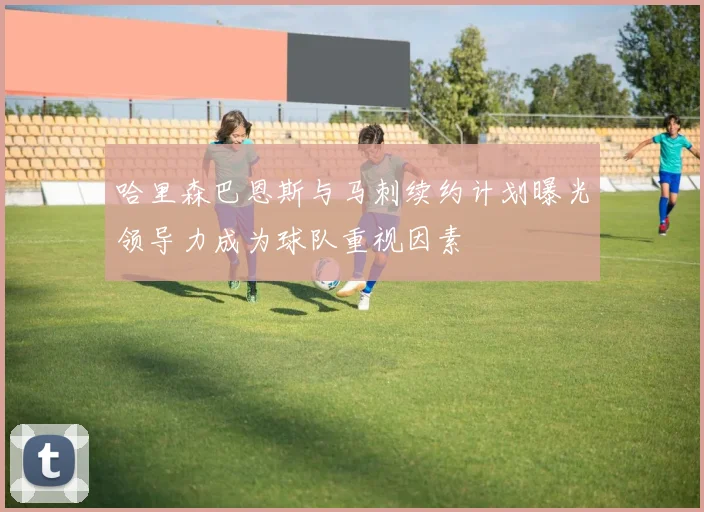 哈里森巴恩斯与马刺续约计划曝光领导力成为球队重视因素