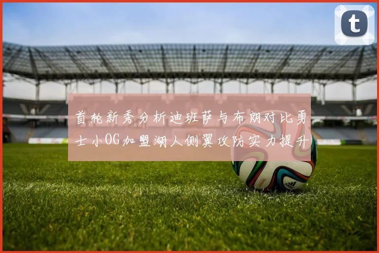 首轮新秀分析迪班萨与布朗对比勇士小OG加盟湖人侧翼攻防实力提升
