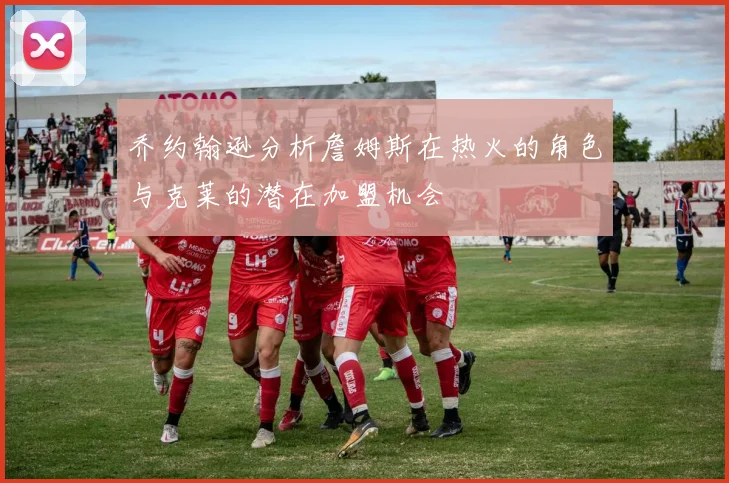 乔约翰逊分析詹姆斯在热火的角色与克莱的潜在加盟机会