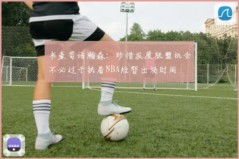 书豪寄语瀚森：珍惜发展联盟机会不必过于执着NBA短暂出场时间