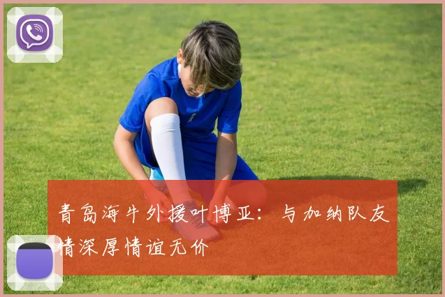青岛海牛外援叶博亚：与加纳队友情深厚情谊无价