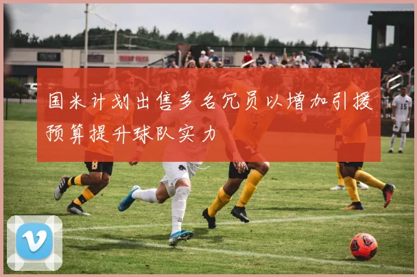 国米计划出售多名冗员以增加引援预算提升球队实力