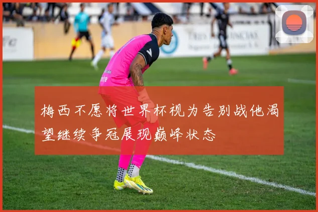 梅西不愿将世界杯视为告别战他渴望继续争冠展现巅峰状态