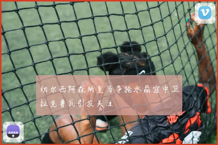 切尔西阿森纳皇马争抢水晶宫中卫拉克鲁瓦引发关注
