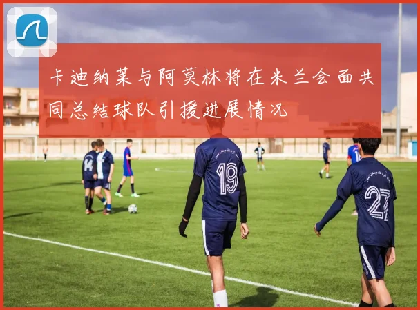 卡迪纳莱与阿莫林将在米兰会面共同总结球队引援进展情况