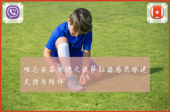 难忘安菲尔德之夜萨拉赫感恩球迷支持与陪伴