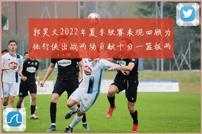 郭昊文2022年夏季联赛表现回顾为独行侠出战两场贡献十分一篮板两助攻