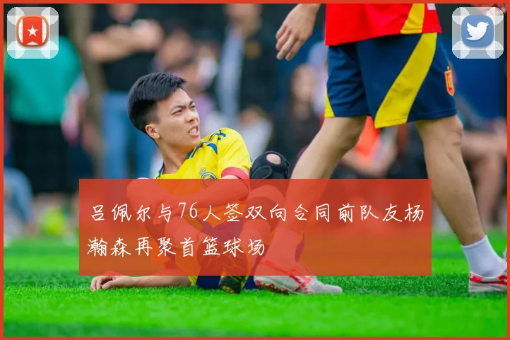 吕佩尔与76人签双向合同前队友杨瀚森再聚首篮球场