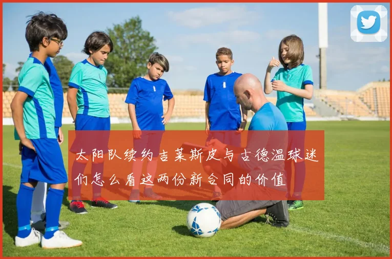 太阳队续约吉莱斯皮与古德温球迷们怎么看这两份新合同的价值