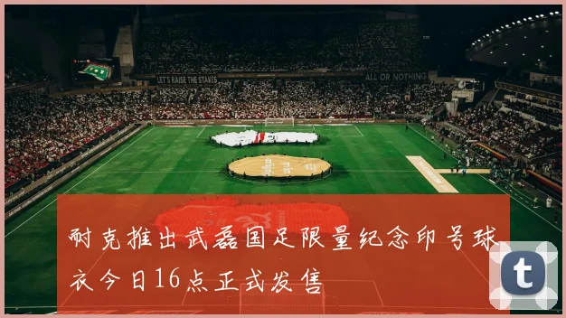 耐克推出武磊国足限量纪念印号球衣今日16点正式发售