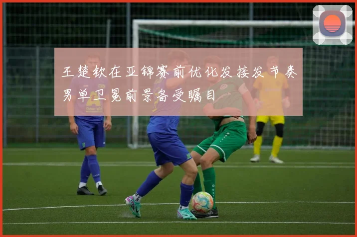 王楚钦在亚锦赛前优化发接发节奏男单卫冕前景备受瞩目