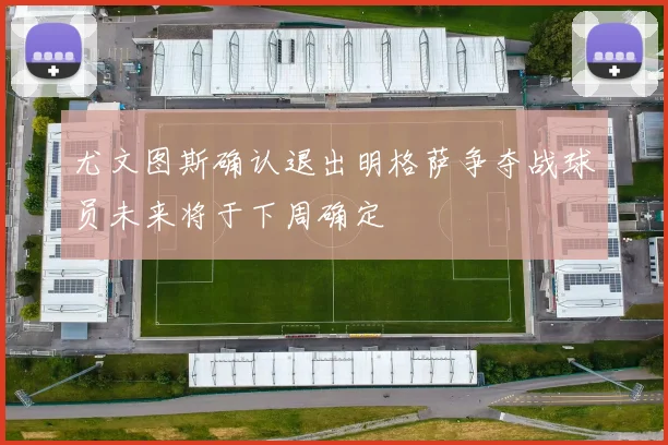 尤文图斯确认退出明格萨争夺战球员未来将于下周确定