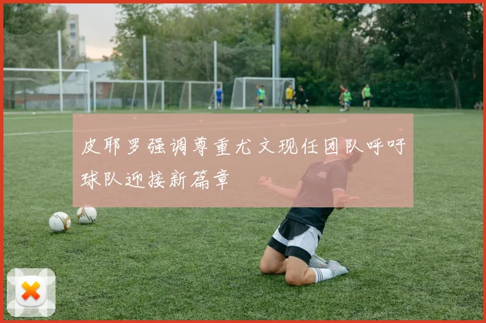 皮耶罗强调尊重尤文现任团队呼吁球队迎接新篇章